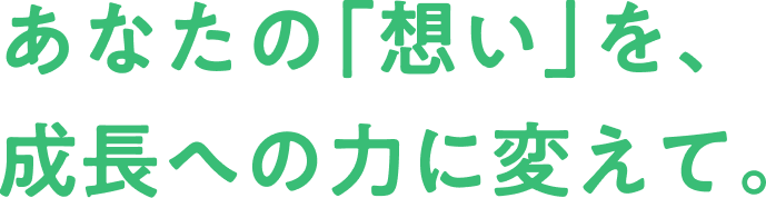 あなたの「想い」を、成長への力に変えて。